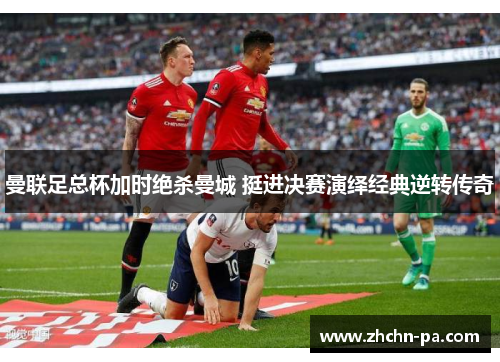 曼联足总杯加时绝杀曼城 挺进决赛演绎经典逆转传奇