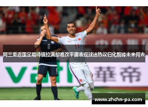 阿兰重返国足期待值拉满却难改平庸表现球迷热议归化前锋未来何去 阿兰重返国足期待值拉满却难改平庸表现球迷热议归化前锋未来何去