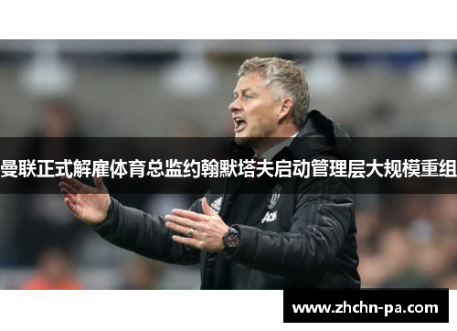 曼联正式解雇体育总监约翰默塔夫启动管理层大规模重组