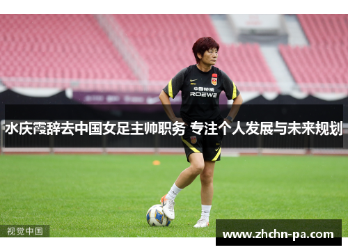 水庆霞辞去中国女足主帅职务 专注个人发展与未来规划