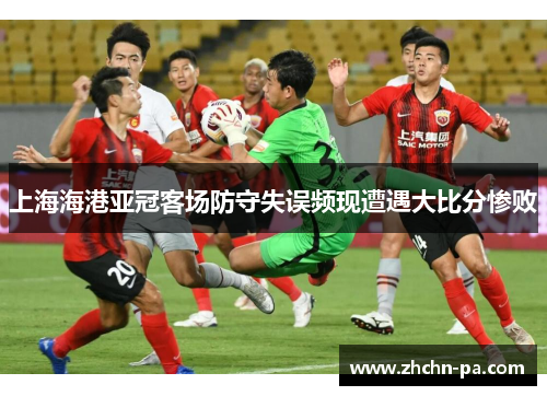 上海海港亚冠客场防守失误频现遭遇大比分惨败
