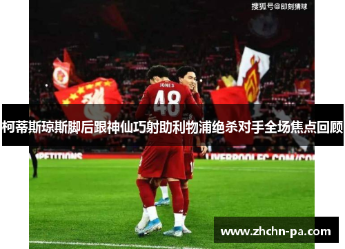 柯蒂斯琼斯脚后跟神仙巧射助利物浦绝杀对手全场焦点回顾