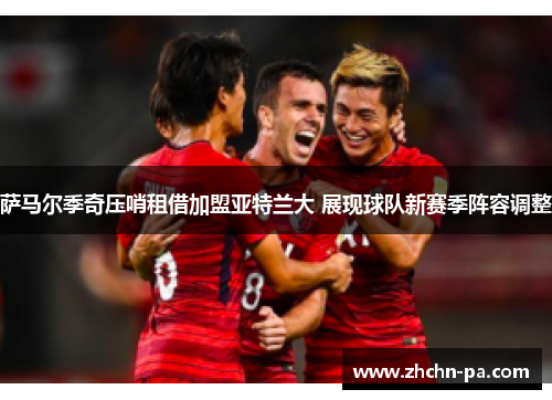 萨马尔季奇压哨租借加盟亚特兰大 展现球队新赛季阵容调整