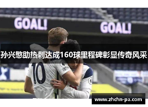 孙兴慜助热刺达成160球里程碑彰显传奇风采 孙兴慜助热刺达成160球里程碑彰显传奇风采