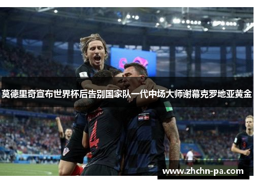 莫德里奇宣布世界杯后告别国家队一代中场大师谢幕克罗地亚黄金 莫德里奇宣布世界杯后告别国家队一代中场大师谢幕克罗地亚黄金