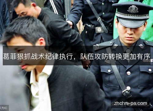 葛菲狠抓战术纪律执行,队伍攻防转换更加有序 葛菲狠抓战术纪律执行,队伍攻防转换更加有序