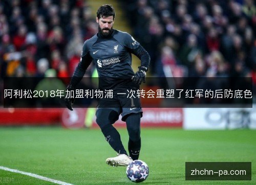 阿利松2018年加盟利物浦 一次转会重塑了红军的后防底色 阿利松2018年加盟利物浦 一次转会重塑了红军的后防底色